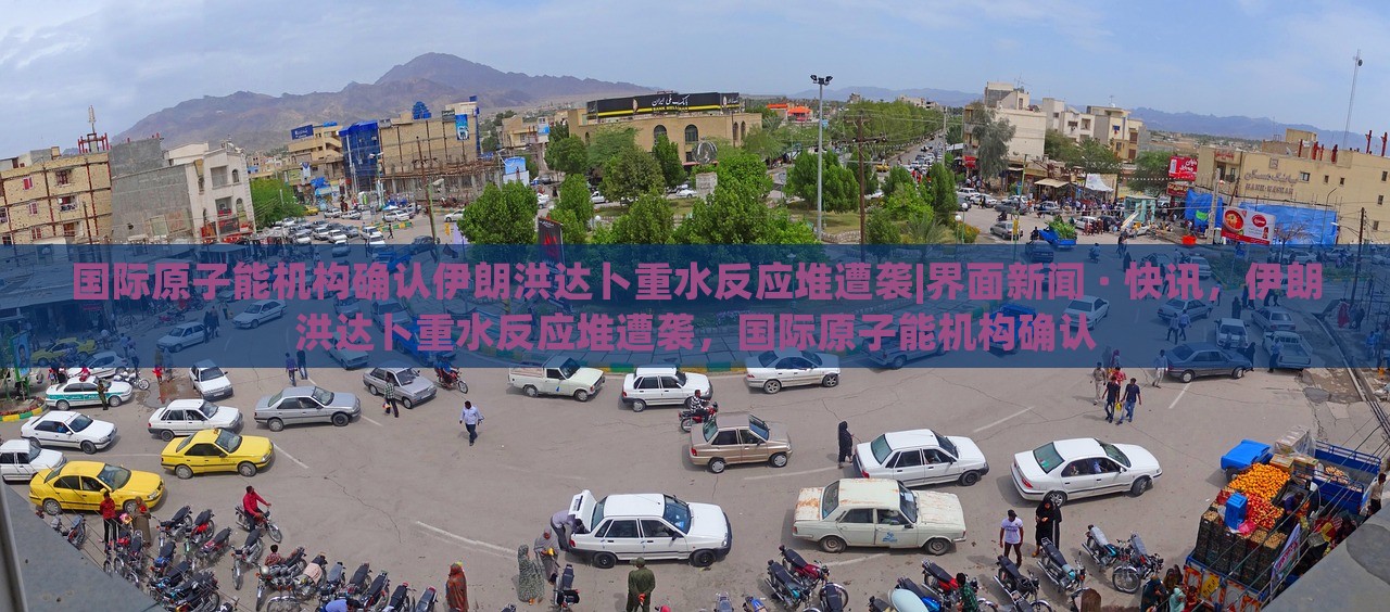 国际原子能机构确认伊朗洪达卜重水反应堆遭袭|界面新闻 · 快讯，伊朗洪达卜重水反应堆遭袭，国际原子能机构确认