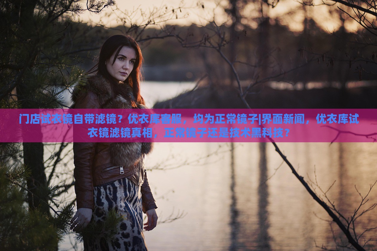 门店试衣镜自带滤镜？优衣库客服，均为正常镜子|界面新闻，优衣库试衣镜滤镜真相，正常镜子还是技术黑科技？