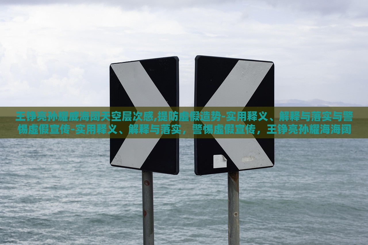 王铮亮孙耀威海阔天空层次感,提防虚假造势-实用释义、解释与落实与警惕虚假宣传-实用释义、解释与落实，警惕虚假宣传，王铮亮孙耀海海阔天空层次感解读与落实策略