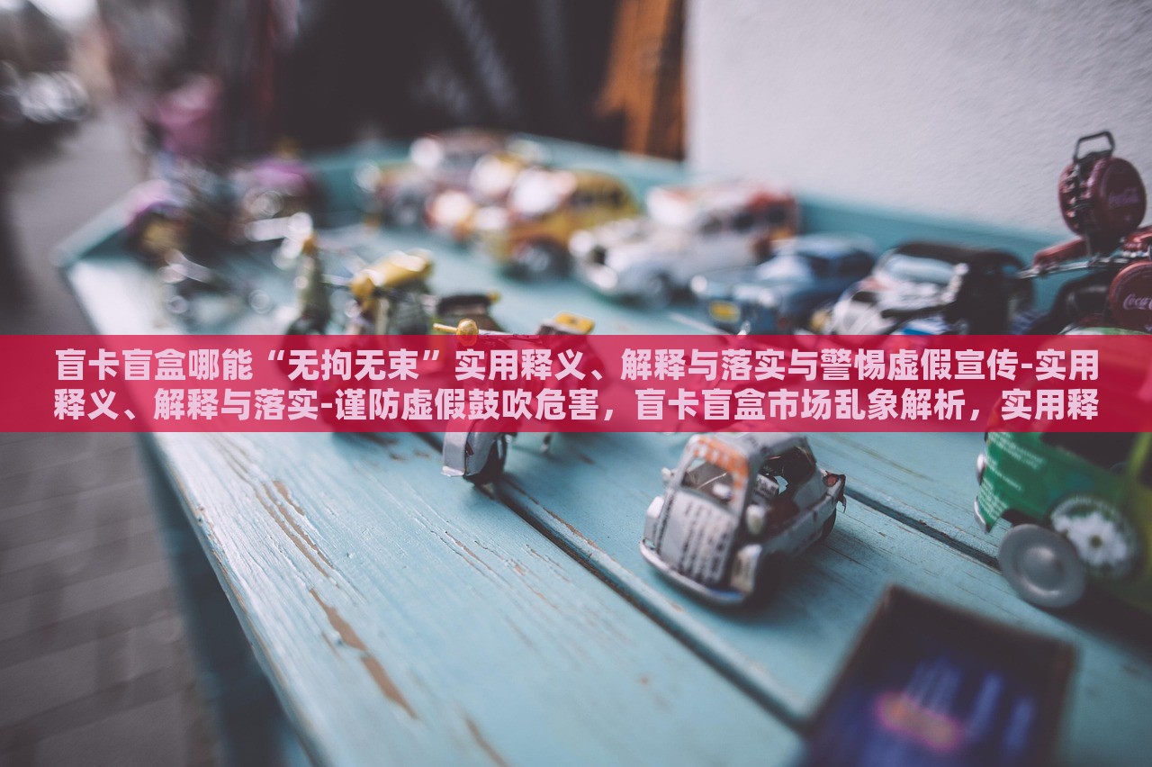 盲卡盲盒哪能“无拘无束”实用释义、解释与落实与警惕虚假宣传-实用释义、解释与落实-谨防虚假鼓吹危害，盲卡盲盒市场乱象解析，实用释义、落实与虚假宣传警惕