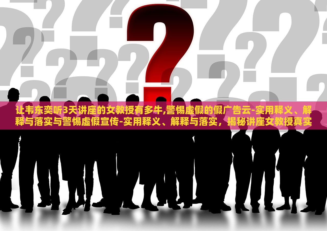 让韦东奕听3天讲座的女教授有多牛,警惕虚假的假广告云-实用释义、解释与落实与警惕虚假宣传-实用释义、解释与落实，揭秘讲座女教授真实实力，辨析虚假广告陷阱——实用释义与落实