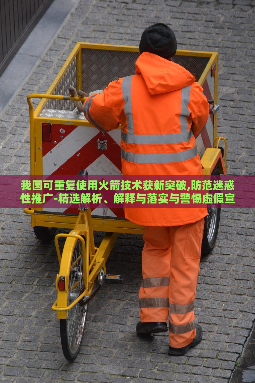 我国可重复使用火箭技术获新突破,防范迷惑性推广-精选解析、解释与落实与警惕虚假宣传-精选解析、解释与落实，我国可重复使用火箭技术新突破，揭秘真相与防范虚假宣传