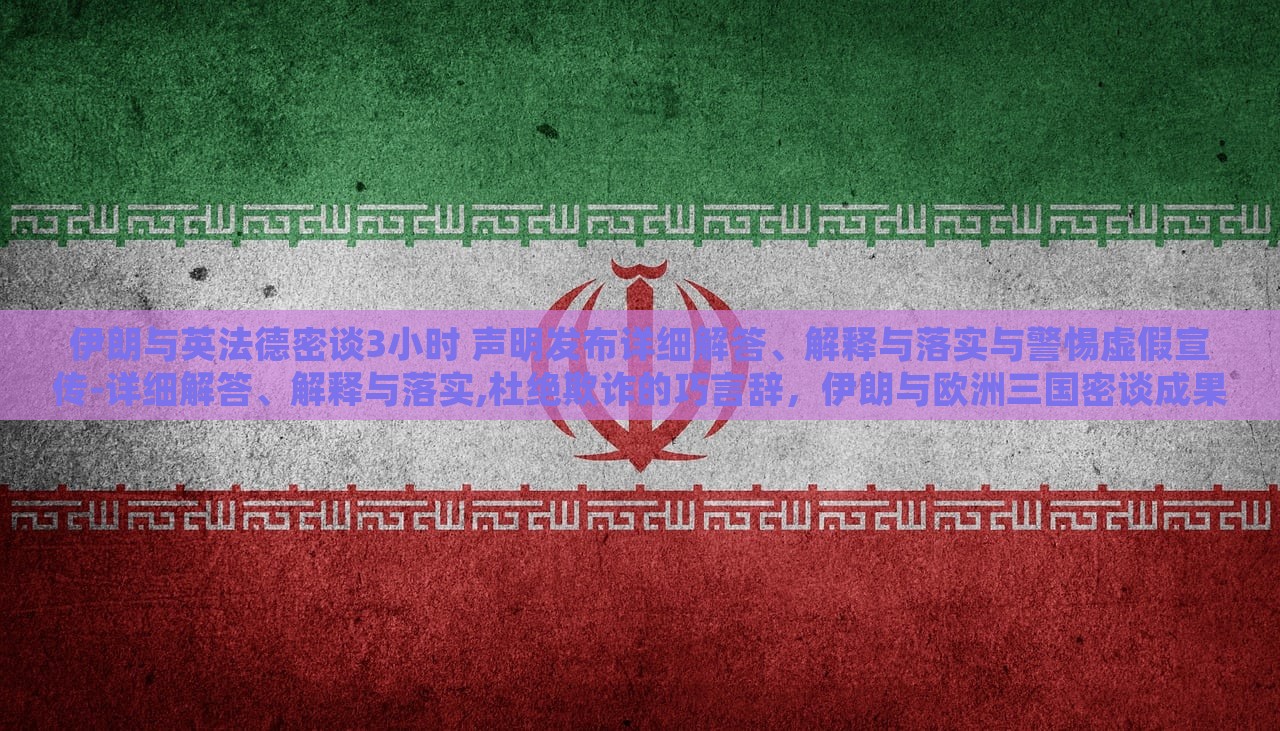 伊朗与英法德密谈3小时 声明发布详细解答、解释与落实与警惕虚假宣传-详细解答、解释与落实,杜绝欺诈的巧言辞，伊朗与欧洲三国密谈成果揭秘，详尽声明解读与防欺诈警示
