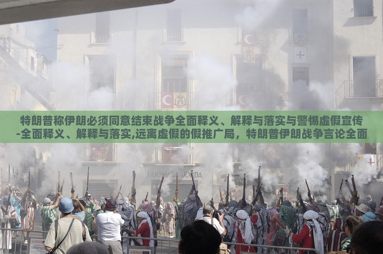 特朗普称伊朗必须同意结束战争全面释义、解释与落实与警惕虚假宣传-全面释义、解释与落实,远离虚假的假推广局，特朗普伊朗战争言论全面解读，警惕虚假宣传与误导