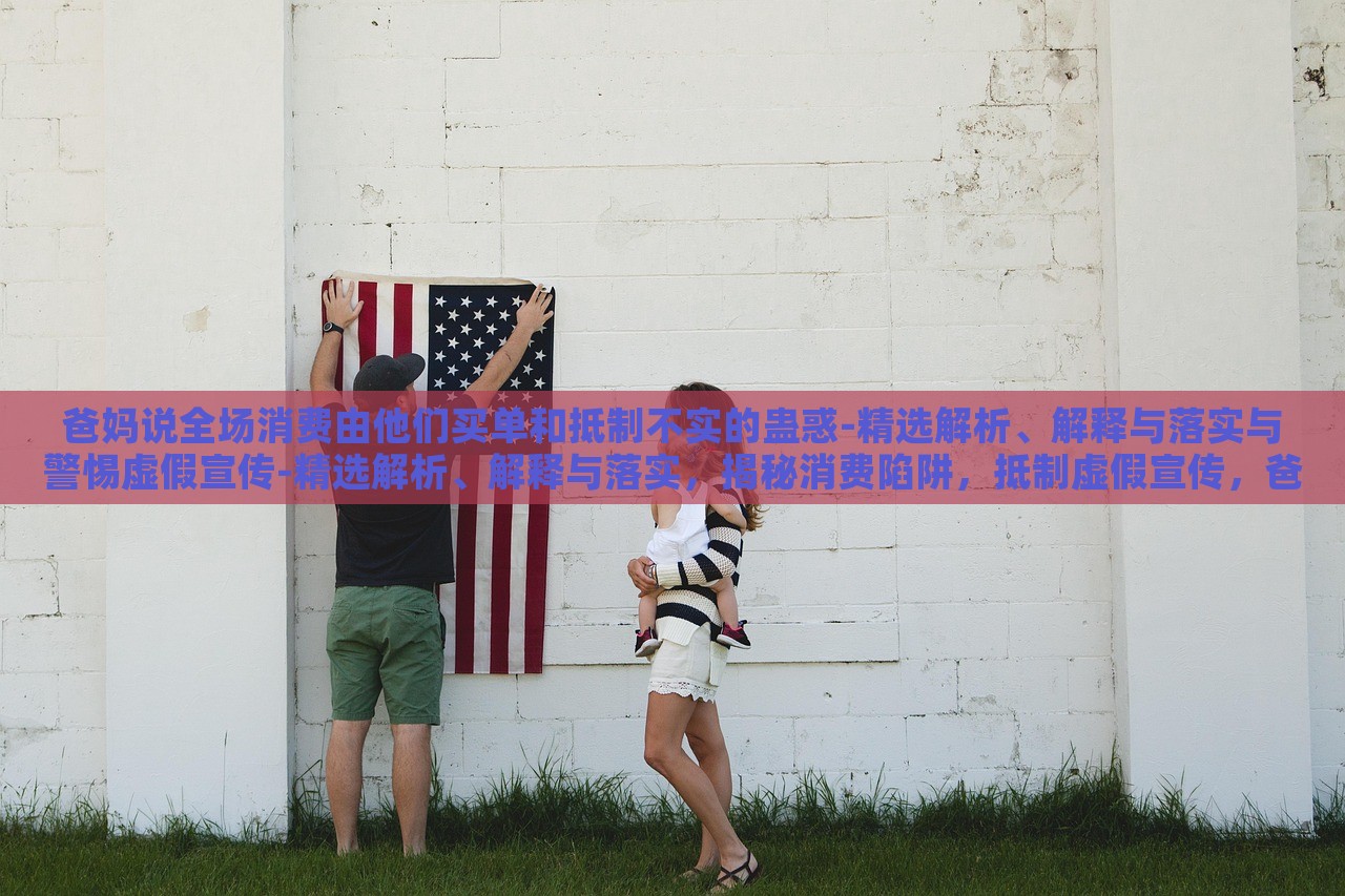 爸妈说全场消费由他们买单和抵制不实的蛊惑-精选解析、解释与落实与警惕虚假宣传-精选解析、解释与落实，揭秘消费陷阱，抵制虚假宣传，爸妈买单背后的真相与对策