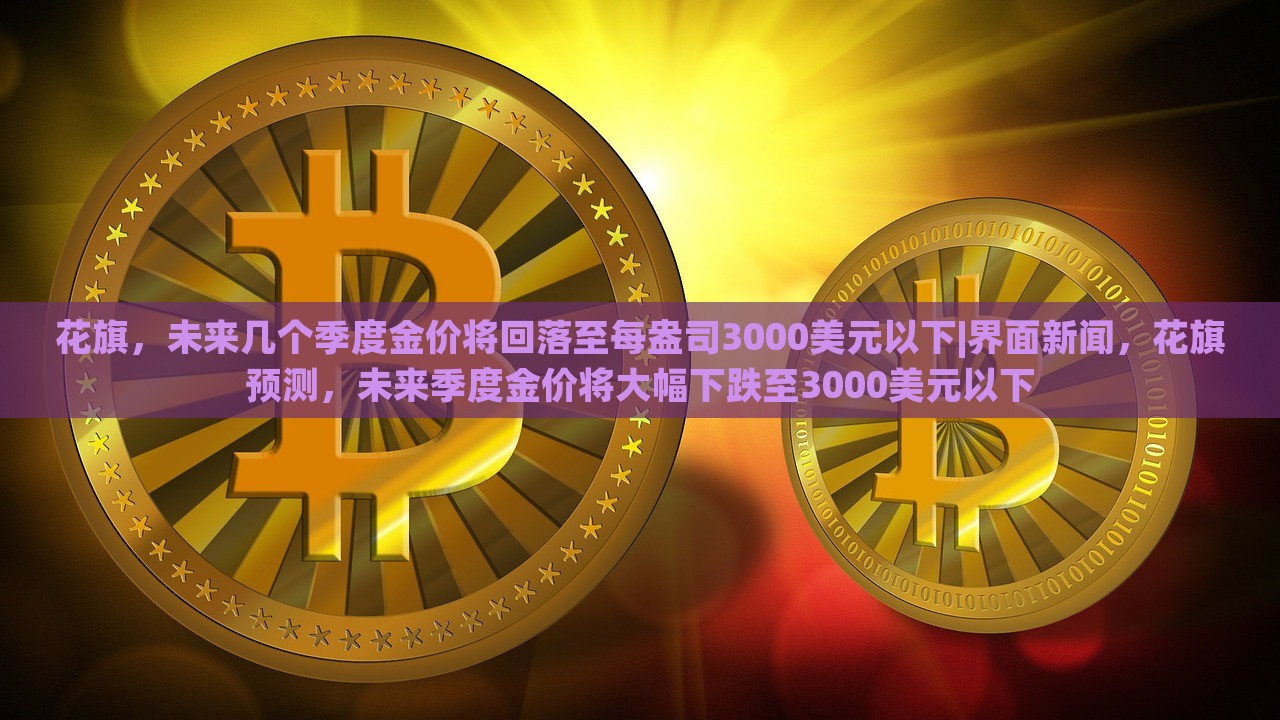 花旗，未来几个季度金价将回落至每盎司3000美元以下|界面新闻，花旗预测，未来季度金价将大幅下跌至3000美元以下