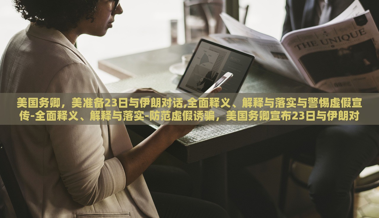 美国务卿，美准备23日与伊朗对话,全面释义、解释与落实与警惕虚假宣传-全面释义、解释与落实-防范虚假诱骗，美国务卿宣布23日与伊朗对话，全面解读、防范虚假宣传风险