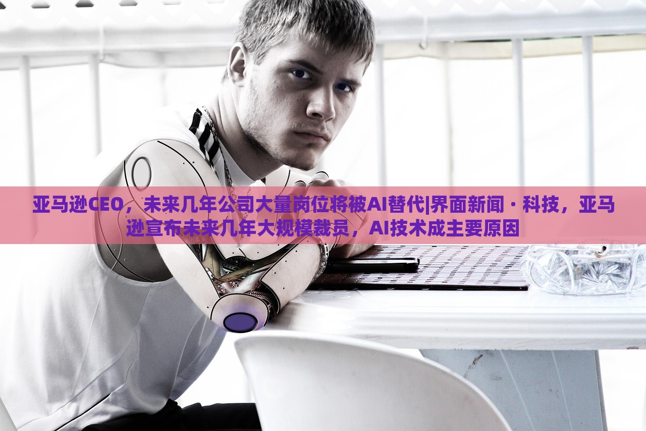 亚马逊CEO，未来几年公司大量岗位将被AI替代|界面新闻 · 科技，亚马逊宣布未来几年大规模裁员，AI技术成主要原因