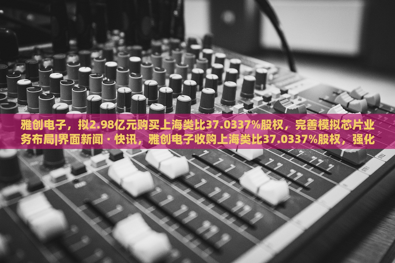 雅创电子，拟2.98亿元购买上海类比37.0337%股权，完善模拟芯片业务布局|界面新闻 · 快讯，雅创电子收购上海类比37.0337%股权，强化模拟芯片业务布局