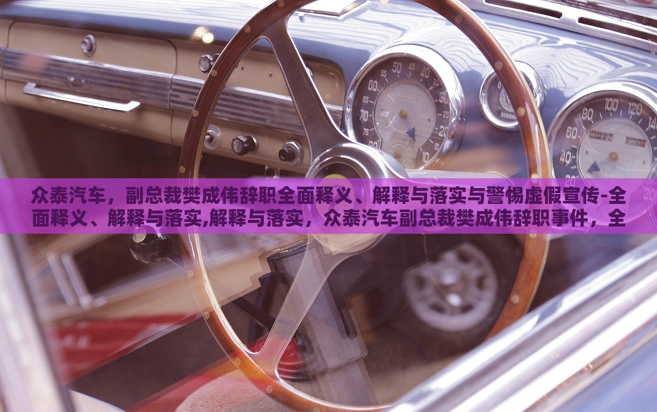 众泰汽车，副总裁樊成伟辞职全面释义、解释与落实与警惕虚假宣传-全面释义、解释与落实,解释与落实，众泰汽车副总裁樊成伟辞职事件，全面解读与虚假宣传警示