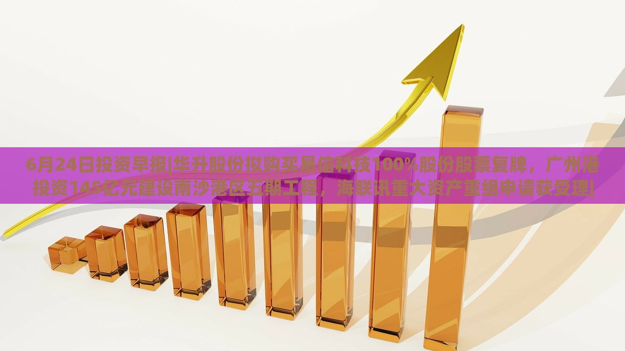 6月24日投资早报|华升股份拟购买易信科技100%股份股票复牌，广州港投资145亿元建设南沙港区五期工程，海联讯重大资产重组申请获受理|界面新闻 · 证券，华升股份易信科技收购、广州港南沙港区投资145亿，海联讯重组申请受理——6月24日投资早报