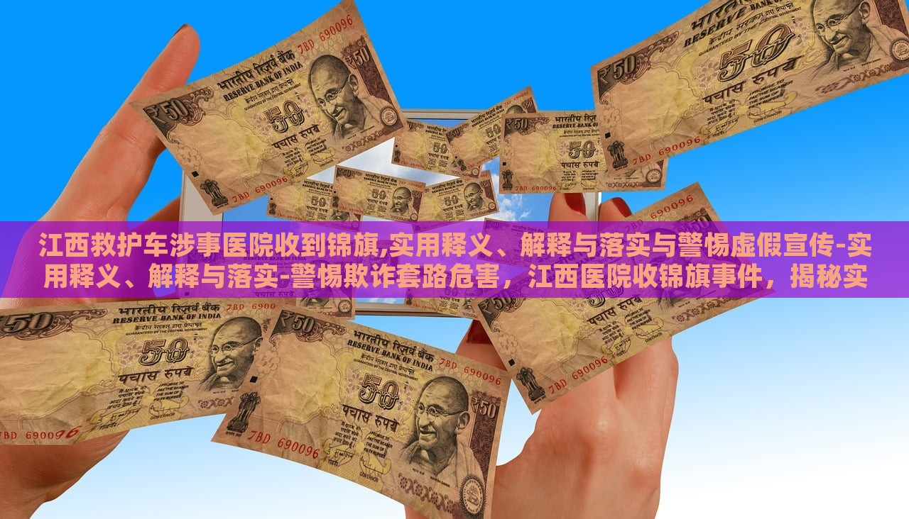江西救护车涉事医院收到锦旗,实用释义、解释与落实与警惕虚假宣传-实用释义、解释与落实-警惕欺诈套路危害，江西医院收锦旗事件，揭秘实用释义、落实与反欺诈警示